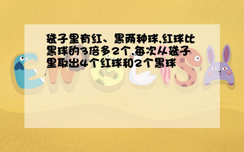 袋子里有红、黑两种球,红球比黑球的3倍多2个,每次从袋子里取出4个红球和2个黑球