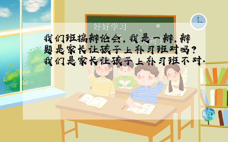 我们班搞辩论会,我是一辩,辩题是家长让孩子上补习班对吗?我们是家长让孩子上补习班不对.