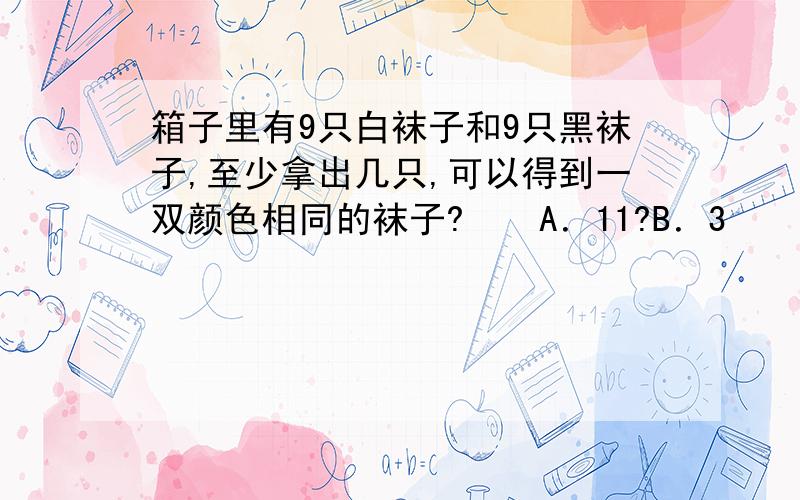 箱子里有9只白袜子和9只黑袜子,至少拿出几只,可以得到一双颜色相同的袜子?　　A．11?B．3