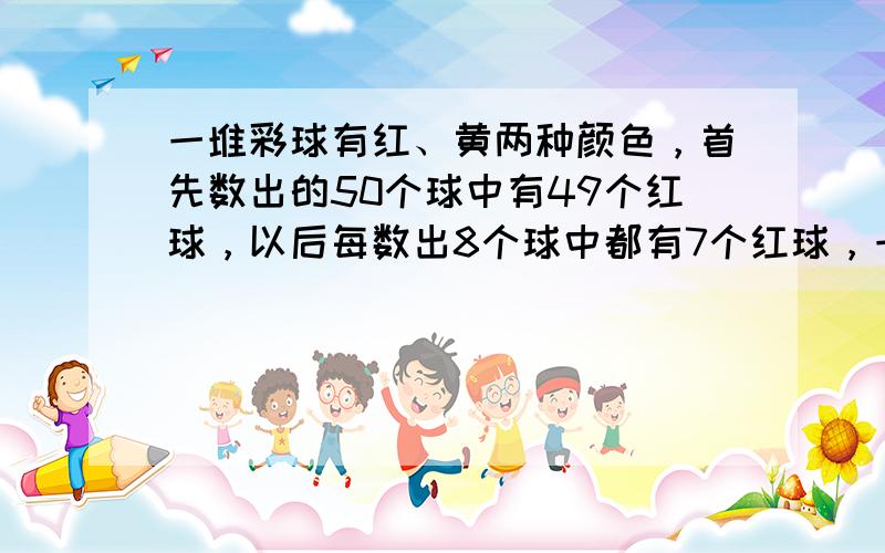 一堆彩球有红、黄两种颜色，首先数出的50个球中有49个红球，以后每数出8个球中都有7个红球，一直数到最后8个球，正好数完