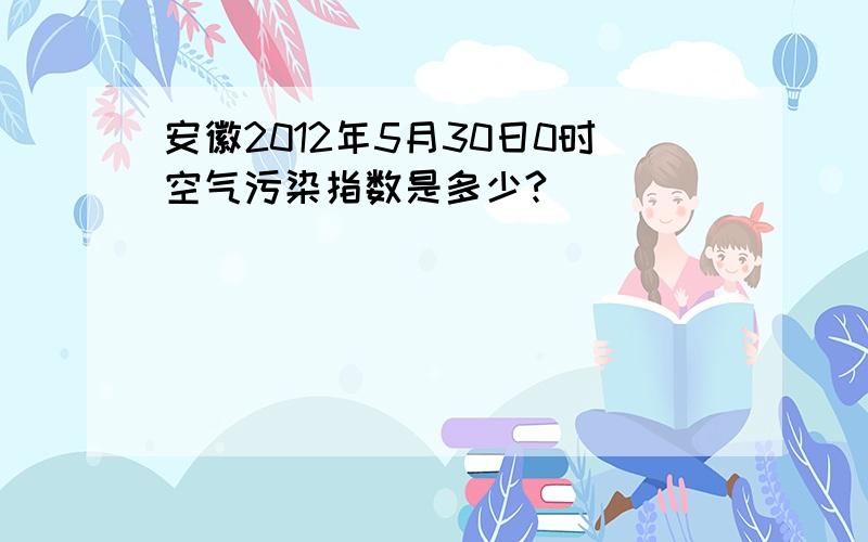 安徽2012年5月30日0时空气污染指数是多少?