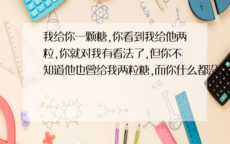 我给你一颗糖,你看到我给他两粒,你就对我有看法了,但你不知道他也曾给我两粒糖,而你什么都没给我.