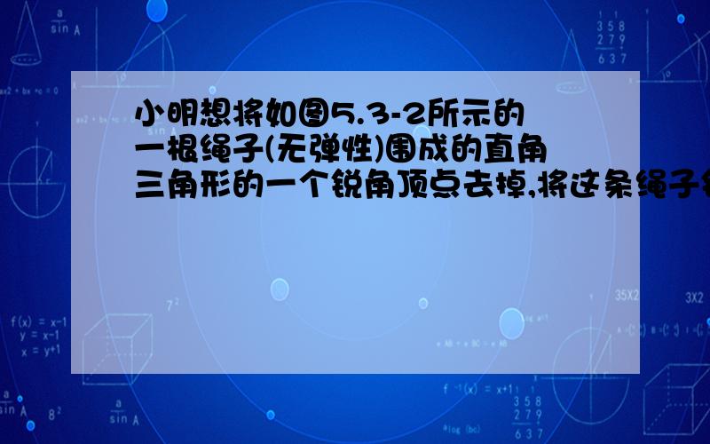 小明想将如图5.3-2所示的一根绳子(无弹性)围成的直角三角形的一个锐角顶点去掉,将这条绳子钉成一个长方形,那么所钉的长