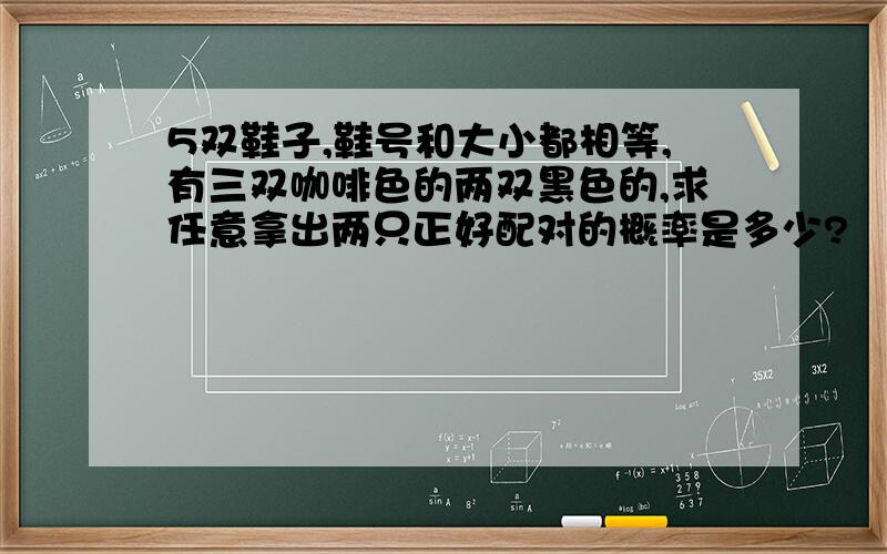 5双鞋子,鞋号和大小都相等,有三双咖啡色的两双黑色的,求任意拿出两只正好配对的概率是多少?