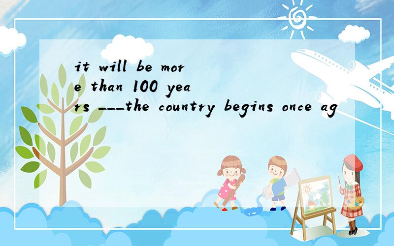 it will be more than 100 years ___the country begins once ag