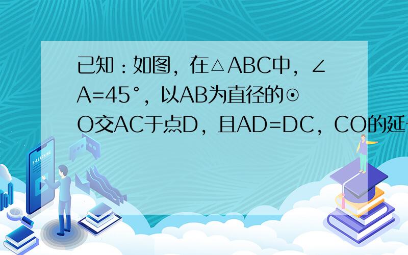 已知：如图，在△ABC中，∠A=45°，以AB为直径的⊙O交AC于点D，且AD=DC，CO的延长线交⊙O于点E，过点E作