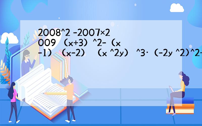 2008^2 -2007×2009 （x+3）^2-（x-1）（x-2） （x ^2y） ^3·（-2y ^2)^2÷（