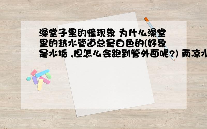 澡堂子里的怪现象 为什么澡堂里的热水管道总是白色的(好象是水垢 ,但怎么会跑到管外面呢?) 而凉水管则不变色?有什么化学