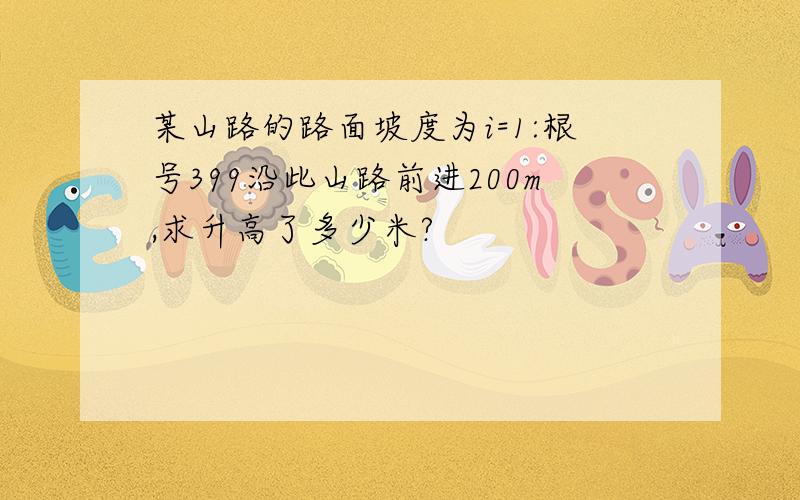 某山路的路面坡度为i=1:根号399沿此山路前进200m,求升高了多少米?