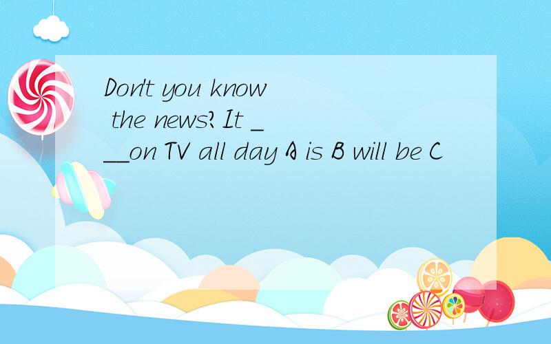 Don't you know the news?It ___on TV all day A is B will be C