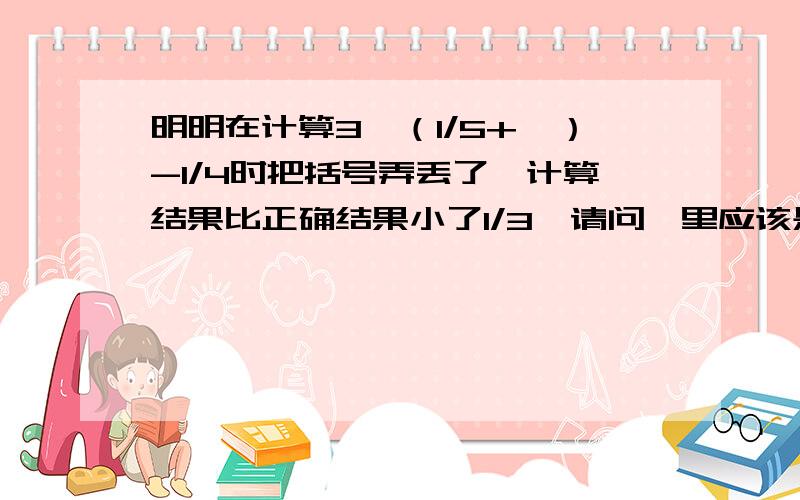 明明在计算3*（1/5+□）-1/4时把括号弄丢了,计算结果比正确结果小了1/3,请问□里应该是多少?