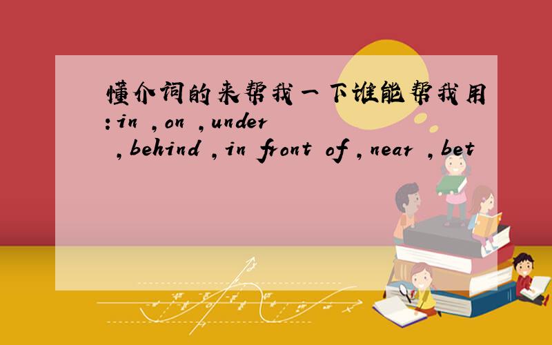 懂介词的来帮我一下谁能帮我用：in ,on ,under ,behind ,in front of ,near ,bet