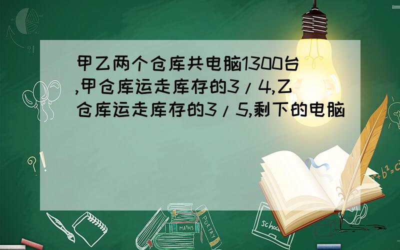 甲乙两个仓库共电脑1300台,甲仓库运走库存的3/4,乙仓库运走库存的3/5,剩下的电脑