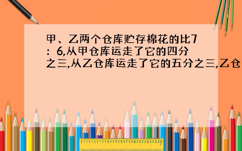 甲、乙两个仓库贮存棉花的比7：6,从甲仓库运走了它的四分之三,从乙仓库运走了它的五分之三,乙仓库剩下的棉花比甲仓库多13