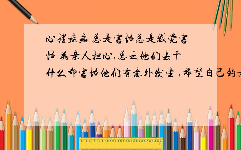 心理疾病 总是害怕总是感觉害怕 为亲人担心,总之他们去干什么都害怕他们有意外发生 ,希望自己的亲人就在家呆着 哪也不要去