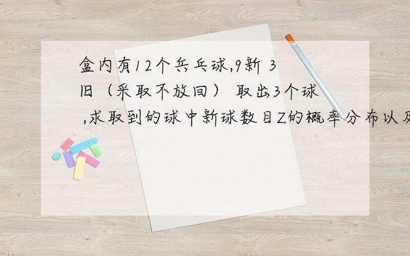 盒内有12个兵乓球,9新 3旧（采取不放回） 取出3个球 ,求取到的球中新球数目Z的概率分布以及EZ