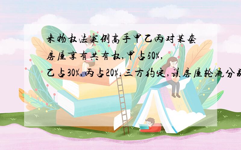 来物权法案例高手甲乙丙对某套房屋享有共有权,甲占50%,乙占30%,丙占20%.三方约定,该房屋轮流分别由甲乙丙使用5个