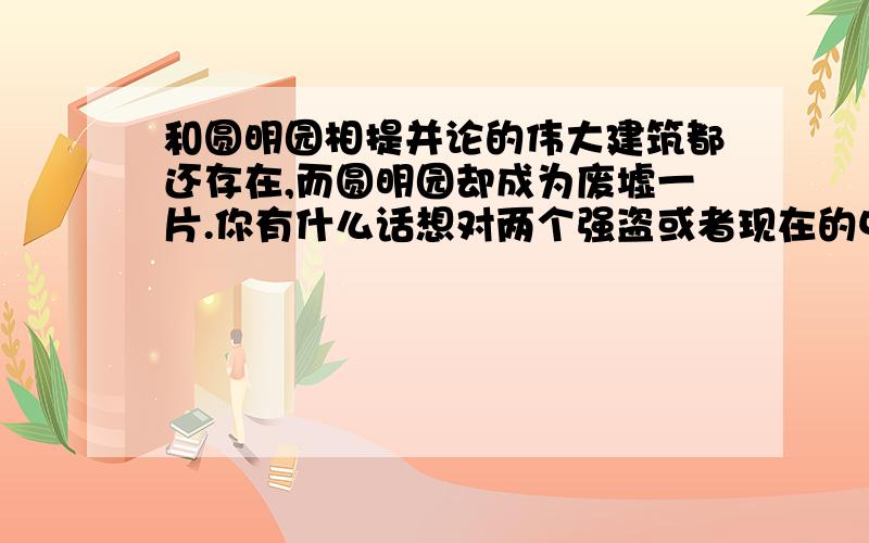 和圆明园相提并论的伟大建筑都还存在,而圆明园却成为废墟一片.你有什么话想对两个强盗或者现在的中国人说?