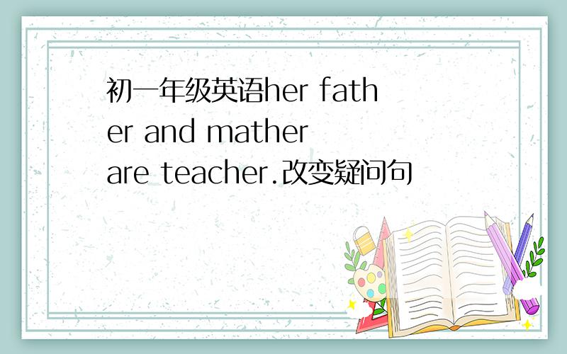 初一年级英语her father and mather are teacher.改变疑问句