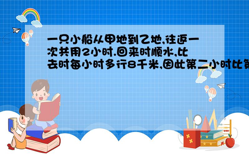 一只小船从甲地到乙地,往返一次共用2小时.回来时顺水,比去时每小时多行8千米,因此第二小时比第一小时多行驶6千米.甲乙两