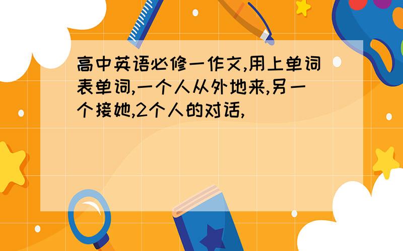 高中英语必修一作文,用上单词表单词,一个人从外地来,另一个接她,2个人的对话,