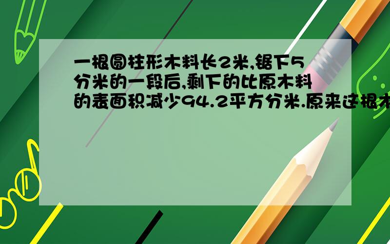 一根圆柱形木料长2米,锯下5分米的一段后,剩下的比原木料的表面积减少94.2平方分米.原来这根木料的体积是