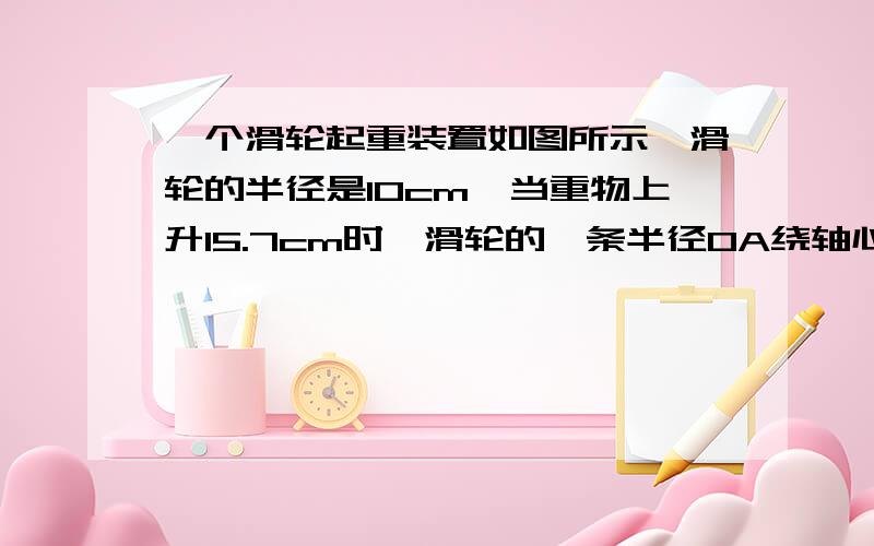 一个滑轮起重装置如图所示,滑轮的半径是10cm,当重物上升15.7cm时,滑轮的一条半径OA绕轴心O按逆时针方向旋转的角