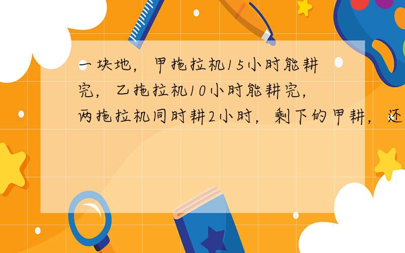 一块地，甲拖拉机15小时能耕完，乙拖拉机10小时能耕完，两拖拉机同时耕2小时，剩下的甲耕，还要几小时耕完？