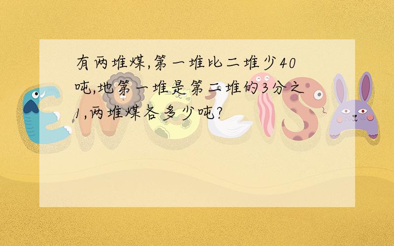 有两堆煤,第一堆比二堆少40吨,地第一堆是第二堆的3分之1,两堆煤各多少吨?