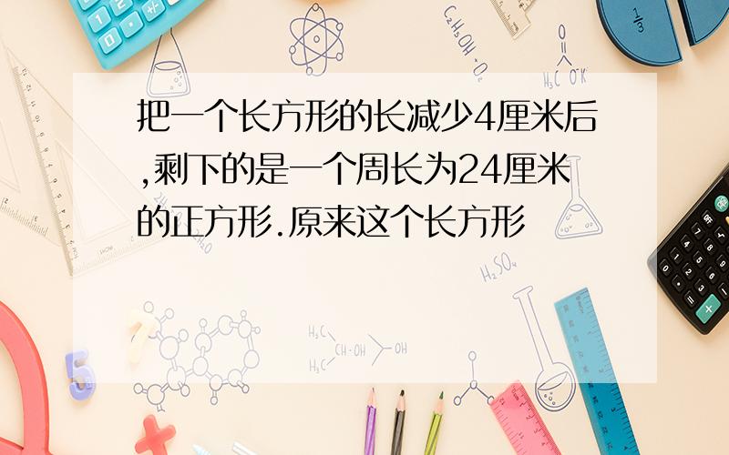 把一个长方形的长减少4厘米后,剩下的是一个周长为24厘米的正方形.原来这个长方形