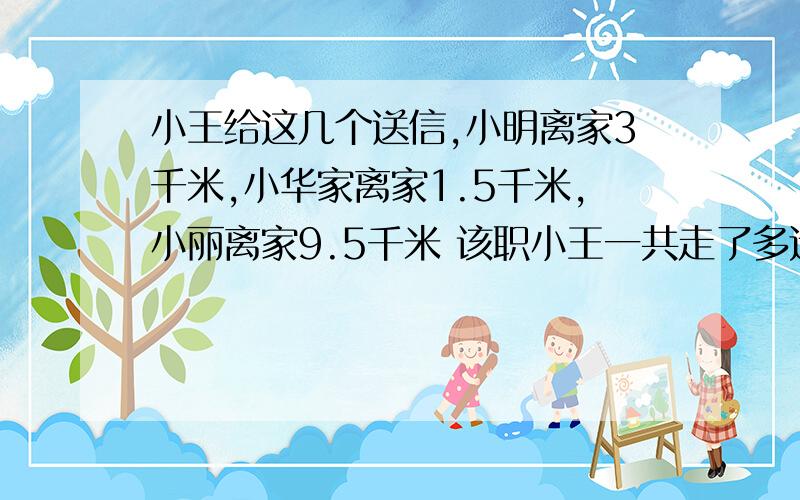 小王给这几个送信,小明离家3千米,小华家离家1.5千米,小丽离家9.5千米 该职小王一共走了多远