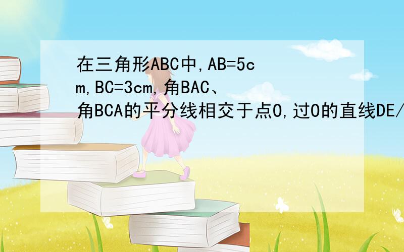 在三角形ABC中,AB=5cm,BC=3cm,角BAC、角BCA的平分线相交于点O,过O的直线DE//AC,交AB于点D