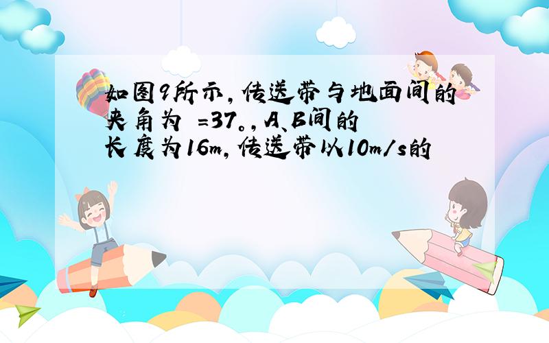 如图9所示,传送带与地面间的夹角为 =37°,A、B间的长度为16m,传送带以10m/s的