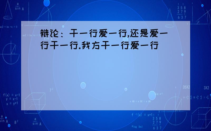 辩论：干一行爱一行,还是爱一行干一行.我方干一行爱一行