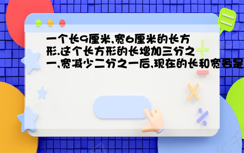 一个长9厘米,宽6厘米的长方形.这个长方形的长增加三分之一,宽减少二分之一后,现在的长和宽各是多少厘米?