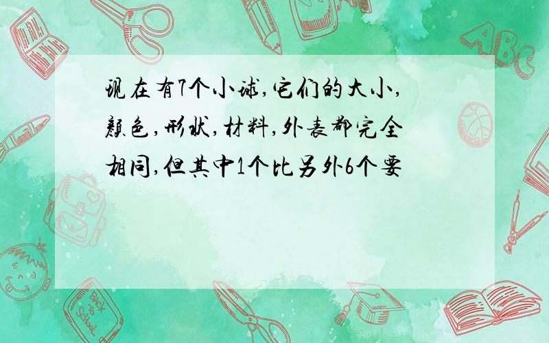 现在有7个小球,它们的大小,颜色,形状,材料,外表都完全相同,但其中1个比另外6个要