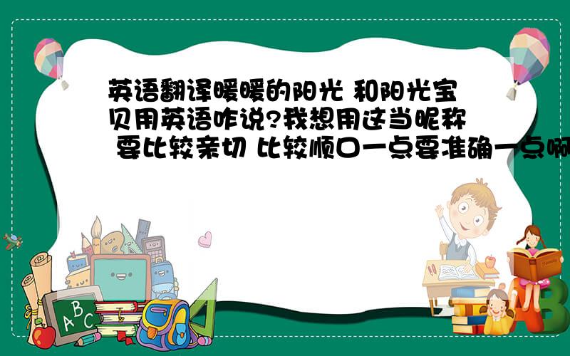 英语翻译暖暖的阳光 和阳光宝贝用英语咋说?我想用这当昵称 要比较亲切 比较顺口一点要准确一点啊我这人英语水平堪称白痴希望