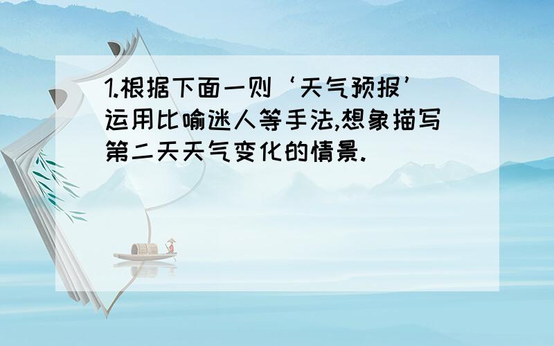 1.根据下面一则‘天气预报’运用比喻迷人等手法,想象描写第二天天气变化的情景.