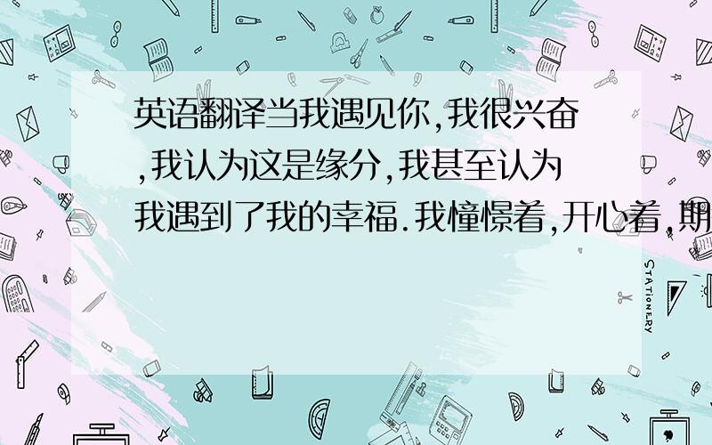 英语翻译当我遇见你,我很兴奋,我认为这是缘分,我甚至认为我遇到了我的幸福.我憧憬着,开心着,期待着.但是现在我终于明白,