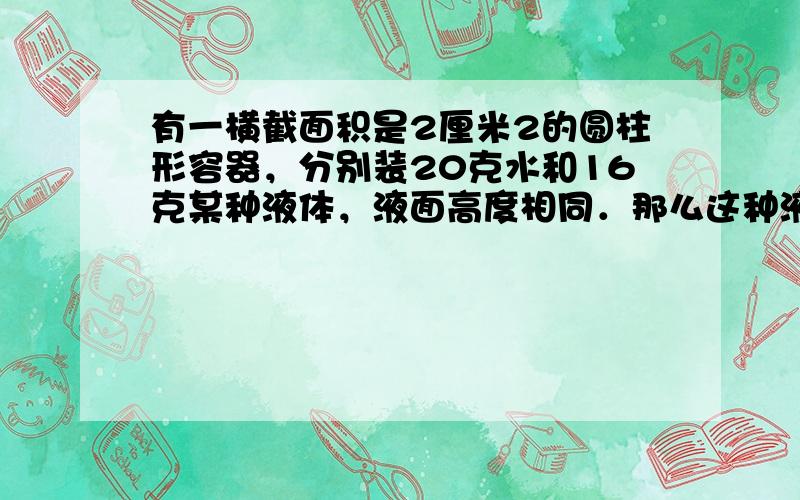 有一横截面积是2厘米2的圆柱形容器，分别装20克水和16克某种液体，液面高度相同．那么这种液体的密度是______，这种