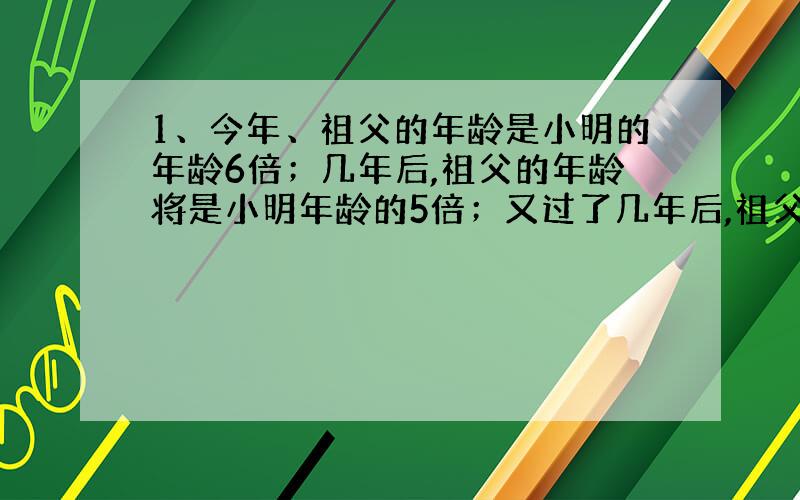 1、今年、祖父的年龄是小明的年龄6倍；几年后,祖父的年龄将是小明年龄的5倍；又过了几年后,祖父的年龄是小明年龄的4倍；求