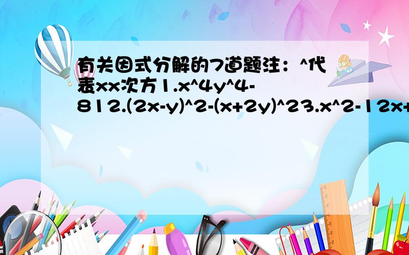 有关因式分解的7道题注：^代表xx次方1.x^4y^4-812.(2x-y)^2-(x+2y)^23.x^2-12x+3