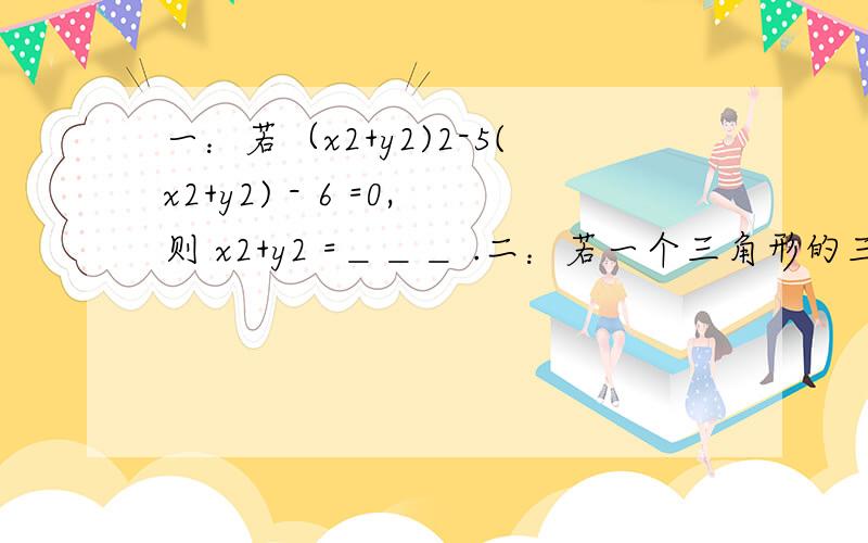 一：若（x2+y2)2-5(x2+y2) - 6 =0,则 x2+y2 =＿＿＿ .二：若一个三角形的三边长均满足方程x