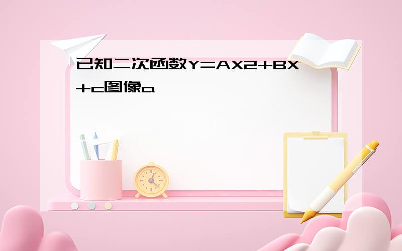 已知二次函数Y=AX2+BX+c图像a