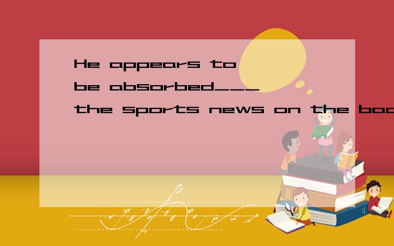 He appears to be absorbed___the sports news on the back page