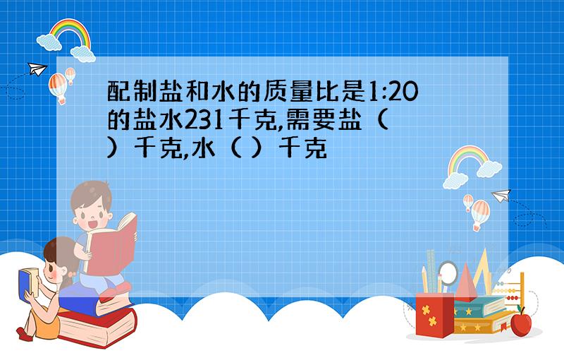 配制盐和水的质量比是1:20的盐水231千克,需要盐（ ）千克,水（ ）千克