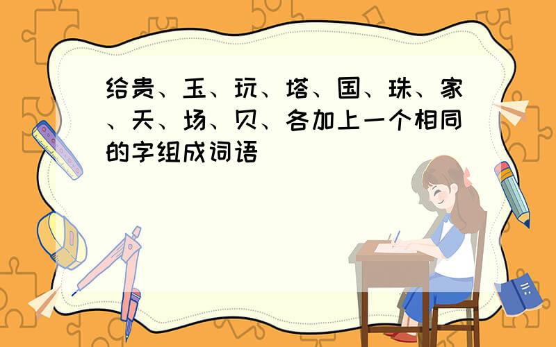 给贵、玉、玩、塔、国、珠、家、天、场、贝、各加上一个相同的字组成词语