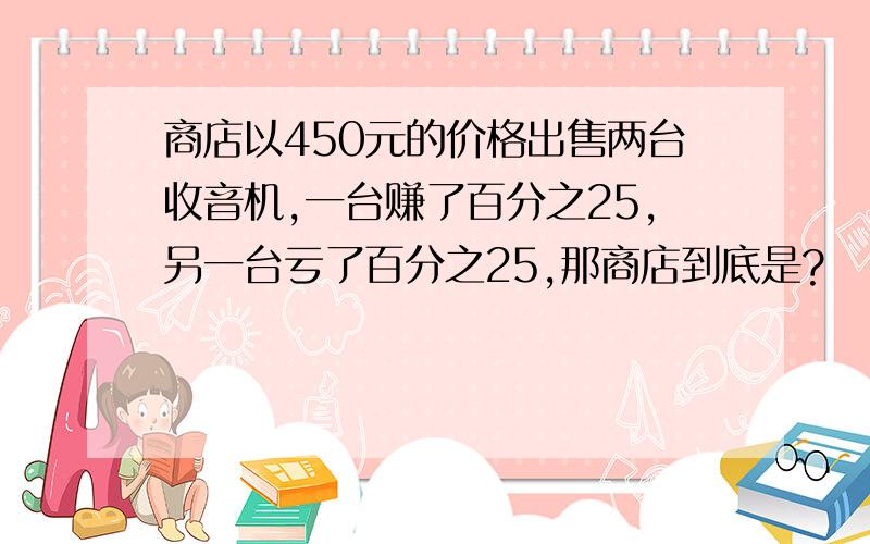 商店以450元的价格出售两台收音机,一台赚了百分之25,另一台亏了百分之25,那商店到底是?