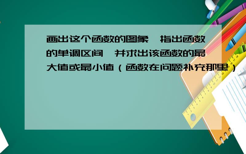 画出这个函数的图象,指出函数的单调区间,并求出该函数的最大值或最小值（函数在问题补充那里）