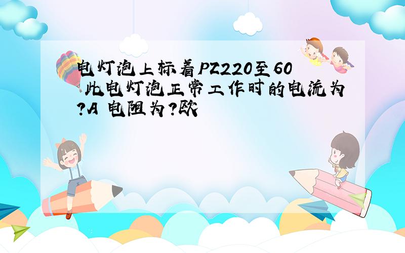 电灯泡上标着PZ220至60 此电灯泡正常工作时的电流为?A 电阻为?欧